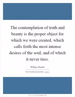 The contemplation of truth and beauty is the proper object for which we were created, which calls forth the most intense desires of the soul, and of which it never tires Picture Quote #1