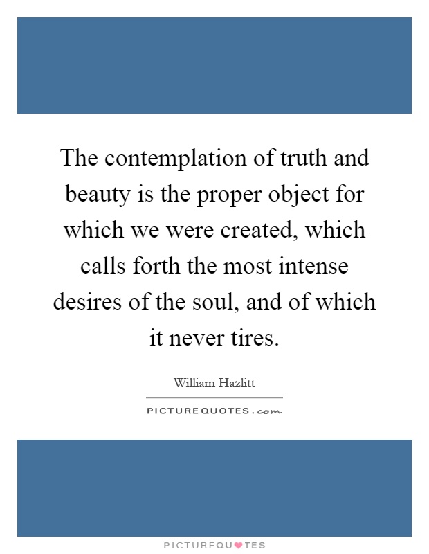 The contemplation of truth and beauty is the proper object for which we were created, which calls forth the most intense desires of the soul, and of which it never tires Picture Quote #1