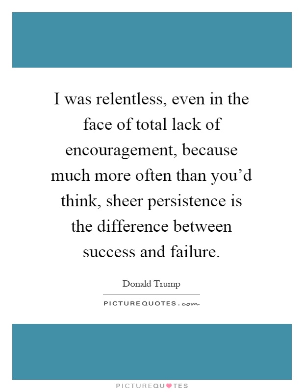 I was relentless, even in the face of total lack of encouragement, because much more often than you'd think, sheer persistence is the difference between success and failure Picture Quote #1