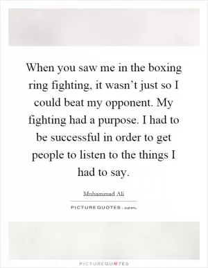 When you saw me in the boxing ring fighting, it wasn’t just so I could beat my opponent. My fighting had a purpose. I had to be successful in order to get people to listen to the things I had to say Picture Quote #1