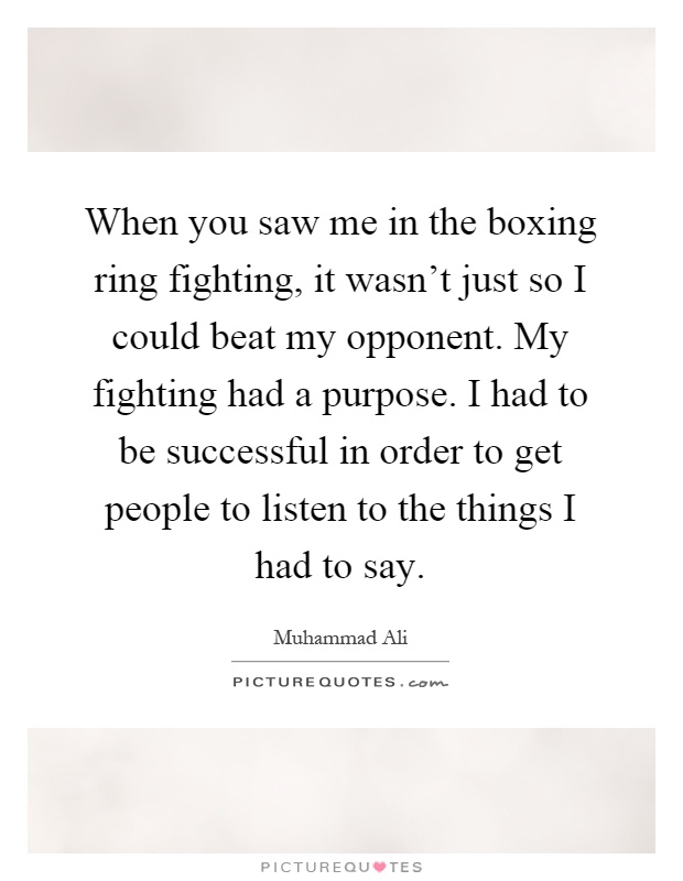 When you saw me in the boxing ring fighting, it wasn't just so I could beat my opponent. My fighting had a purpose. I had to be successful in order to get people to listen to the things I had to say Picture Quote #1