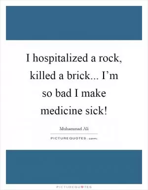 I hospitalized a rock, killed a brick... I’m so bad I make medicine sick! Picture Quote #1