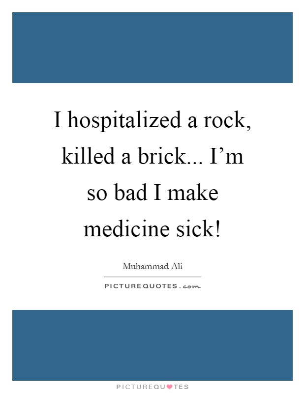 I hospitalized a rock, killed a brick... I'm so bad I make medicine sick! Picture Quote #1