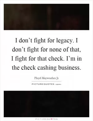 I don’t fight for legacy. I don’t fight for none of that, I fight for that check. I’m in the check cashing business Picture Quote #1