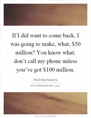 If I did want to come back, I was going to make, what, $50 million? You know what; don’t call my phone unless you’ve got $100 million Picture Quote #1