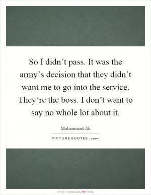 So I didn’t pass. It was the army’s decision that they didn’t want me to go into the service. They’re the boss. I don’t want to say no whole lot about it Picture Quote #1