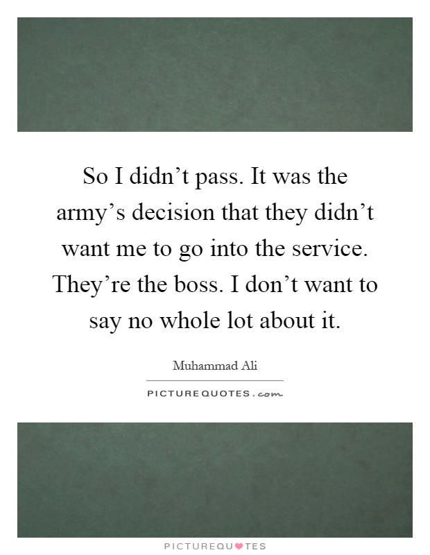 So I didn't pass. It was the army's decision that they didn't want me to go into the service. They're the boss. I don't want to say no whole lot about it Picture Quote #1