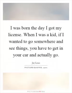 I was born the day I got my license. When I was a kid, if I wanted to go somewhere and see things, you have to get in your car and actually go Picture Quote #1