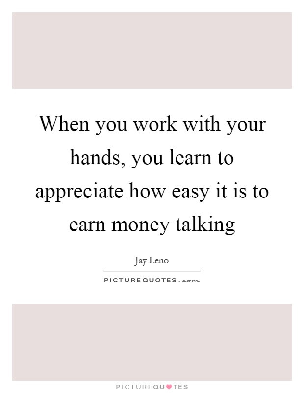 When you work with your hands, you learn to appreciate how easy it is to earn money talking Picture Quote #1