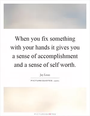When you fix something with your hands it gives you a sense of accomplishment and a sense of self worth Picture Quote #1