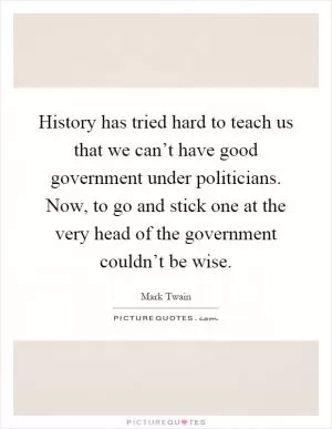 History has tried hard to teach us that we can’t have good government under politicians. Now, to go and stick one at the very head of the government couldn’t be wise Picture Quote #1