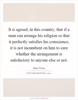 It is agreed, in this country, that if a man can arrange his religion so that it perfectly satisfies his conscience, it is not incumbent on him to care whether the arrangement is satisfactory to anyone else or not Picture Quote #1