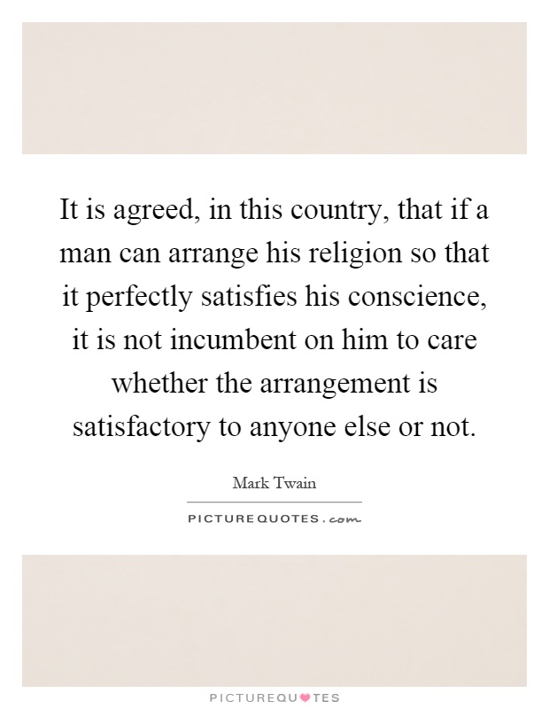 It is agreed, in this country, that if a man can arrange his religion so that it perfectly satisfies his conscience, it is not incumbent on him to care whether the arrangement is satisfactory to anyone else or not Picture Quote #1