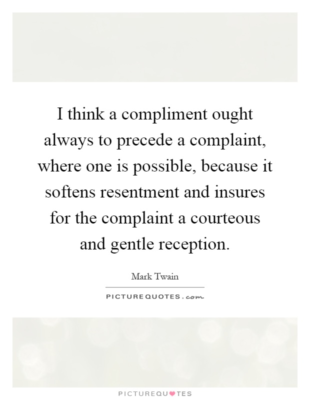 I think a compliment ought always to precede a complaint, where one is possible, because it softens resentment and insures for the complaint a courteous and gentle reception Picture Quote #1