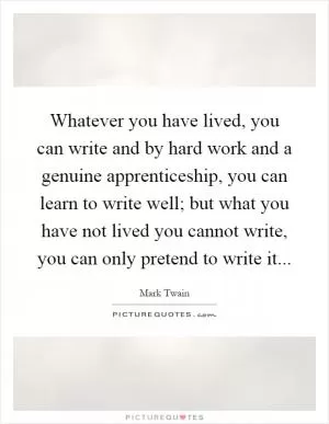 Whatever you have lived, you can write and by hard work and a genuine apprenticeship, you can learn to write well; but what you have not lived you cannot write, you can only pretend to write it Picture Quote #1