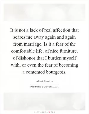 It is not a lack of real affection that scares me away again and again from marriage. Is it a fear of the comfortable life, of nice furniture, of dishonor that I burden myself with, or even the fear of becoming a contented bourgeois Picture Quote #1