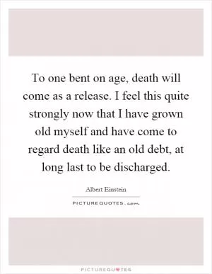To one bent on age, death will come as a release. I feel this quite strongly now that I have grown old myself and have come to regard death like an old debt, at long last to be discharged Picture Quote #1