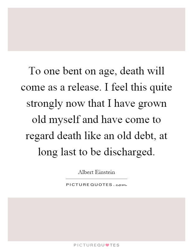 To one bent on age, death will come as a release. I feel this quite strongly now that I have grown old myself and have come to regard death like an old debt, at long last to be discharged Picture Quote #1
