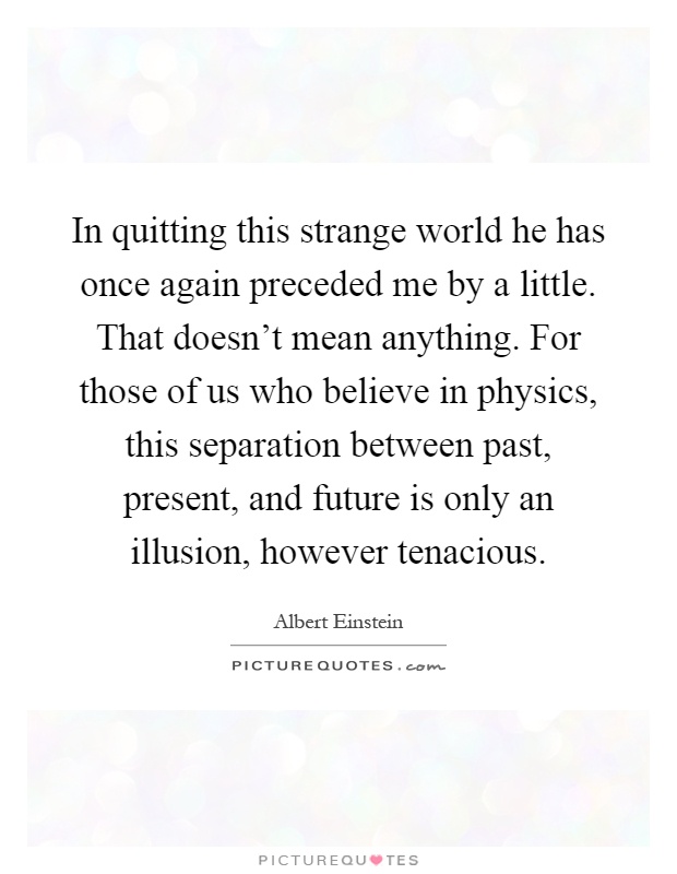 In quitting this strange world he has once again preceded me by a little. That doesn't mean anything. For those of us who believe in physics, this separation between past, present, and future is only an illusion, however tenacious Picture Quote #1