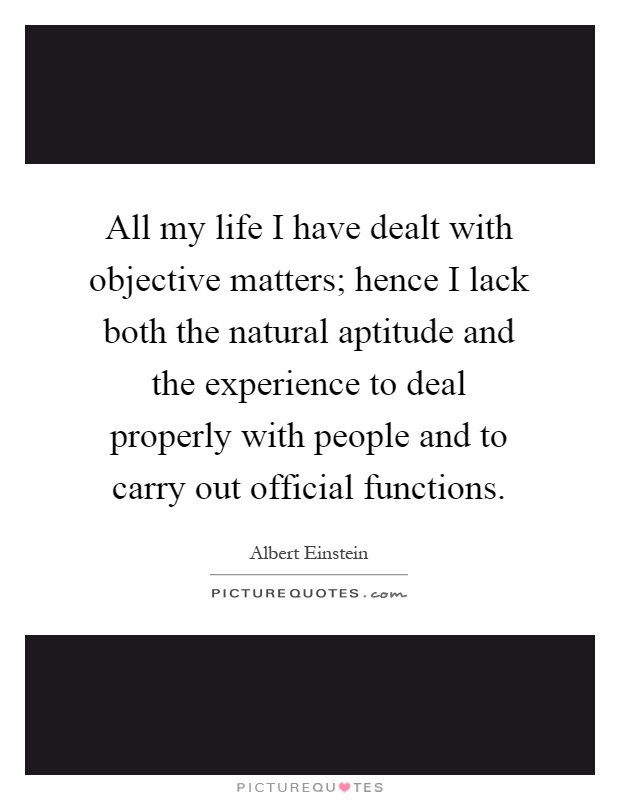 All my life I have dealt with objective matters; hence I lack both the natural aptitude and the experience to deal properly with people and to carry out official functions Picture Quote #1