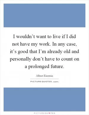 I wouldn’t want to live if I did not have my work. In any case, it’s good that I’m already old and personally don’t have to count on a prolonged future Picture Quote #1