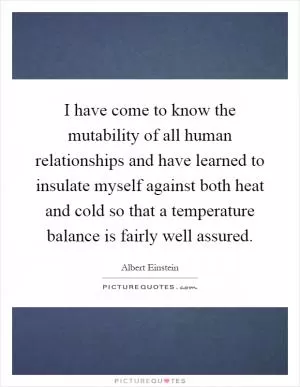 I have come to know the mutability of all human relationships and have learned to insulate myself against both heat and cold so that a temperature balance is fairly well assured Picture Quote #1