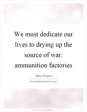 We must dedicate our lives to drying up the source of war: ammunition factories Picture Quote #1