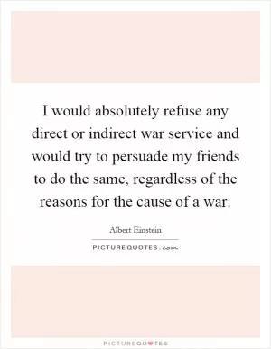 I would absolutely refuse any direct or indirect war service and would try to persuade my friends to do the same, regardless of the reasons for the cause of a war Picture Quote #1