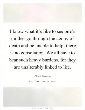 I know what it’s like to see one’s mother go through the agony of death and be unable to help; there is no consolation. We all have to bear such heavy burdens, for they are unalterably linked to life Picture Quote #1