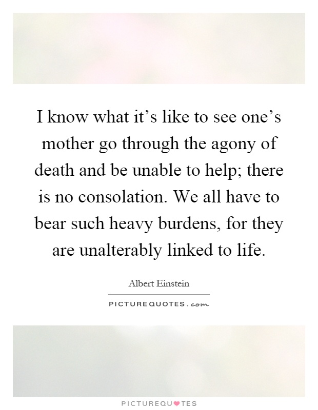I know what it's like to see one's mother go through the agony of death and be unable to help; there is no consolation. We all have to bear such heavy burdens, for they are unalterably linked to life Picture Quote #1
