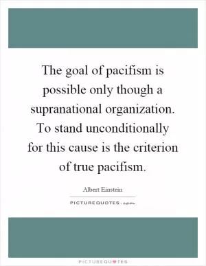 The goal of pacifism is possible only though a supranational organization. To stand unconditionally for this cause is the criterion of true pacifism Picture Quote #1