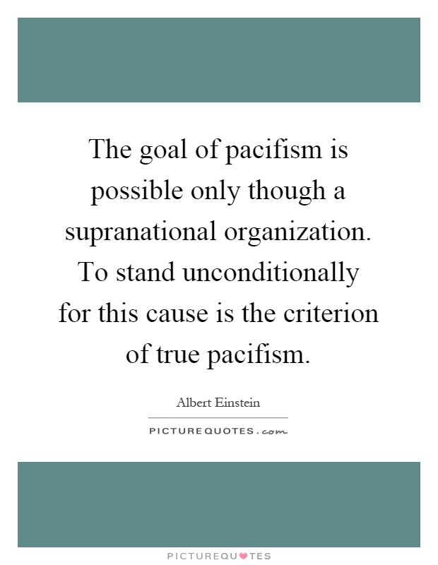 The goal of pacifism is possible only though a supranational organization. To stand unconditionally for this cause is the criterion of true pacifism Picture Quote #1