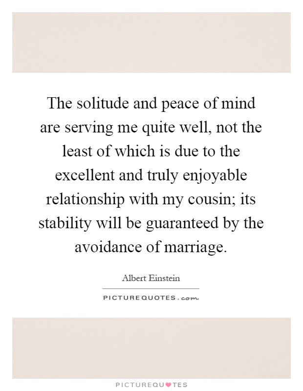 The solitude and peace of mind are serving me quite well, not the least of which is due to the excellent and truly enjoyable relationship with my cousin; its stability will be guaranteed by the avoidance of marriage Picture Quote #1