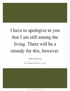 I have to apologize to you that I am still among the living. There will be a remedy for this, however Picture Quote #1