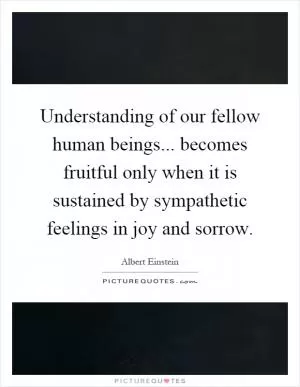 Understanding of our fellow human beings... becomes fruitful only when it is sustained by sympathetic feelings in joy and sorrow Picture Quote #1