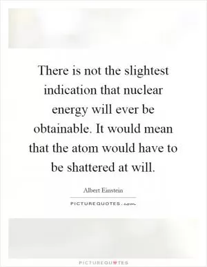 There is not the slightest indication that nuclear energy will ever be obtainable. It would mean that the atom would have to be shattered at will Picture Quote #1