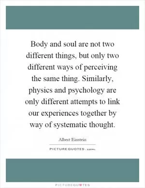 Body and soul are not two different things, but only two different ways of perceiving the same thing. Similarly, physics and psychology are only different attempts to link our experiences together by way of systematic thought Picture Quote #1