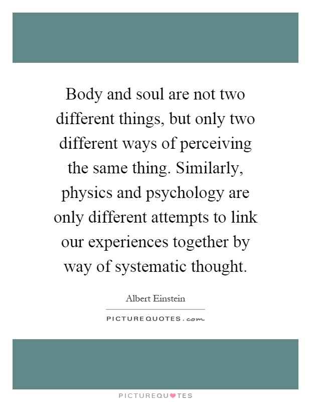 Body and soul are not two different things, but only two different ways of perceiving the same thing. Similarly, physics and psychology are only different attempts to link our experiences together by way of systematic thought Picture Quote #1
