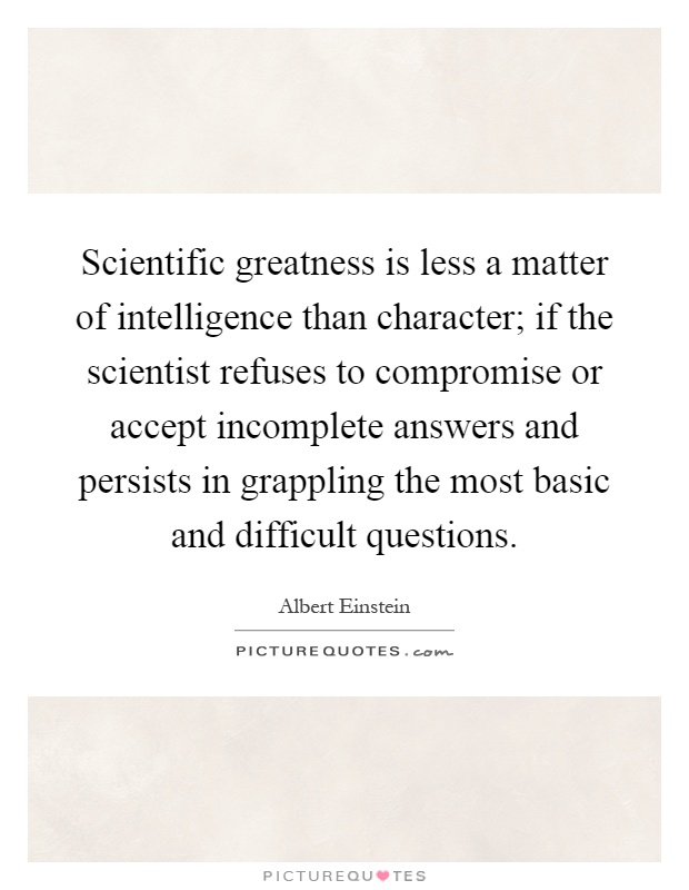 Scientific greatness is less a matter of intelligence than character; if the scientist refuses to compromise or accept incomplete answers and persists in grappling the most basic and difficult questions Picture Quote #1