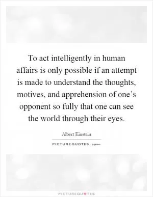 To act intelligently in human affairs is only possible if an attempt is made to understand the thoughts, motives, and apprehension of one’s opponent so fully that one can see the world through their eyes Picture Quote #1