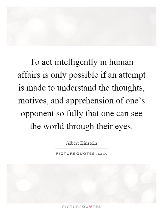 To act intelligently in human affairs is only possible if an attempt is made to understand the thoughts, motives, and apprehension of one's opponent so fully that one can see the world through their eyes Picture Quote #1