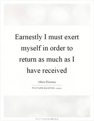 Earnestly I must exert myself in order to return as much as I have received Picture Quote #1