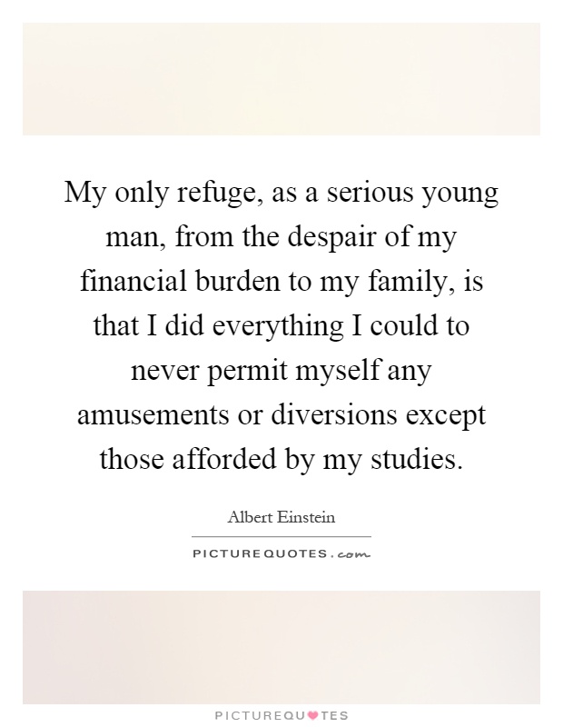 My only refuge, as a serious young man, from the despair of my financial burden to my family, is that I did everything I could to never permit myself any amusements or diversions except those afforded by my studies Picture Quote #1