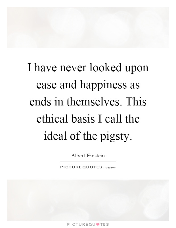 I have never looked upon ease and happiness as ends in themselves. This ethical basis I call the ideal of the pigsty Picture Quote #1