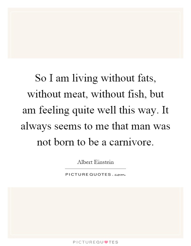 So I am living without fats, without meat, without fish, but am feeling quite well this way. It always seems to me that man was not born to be a carnivore Picture Quote #1