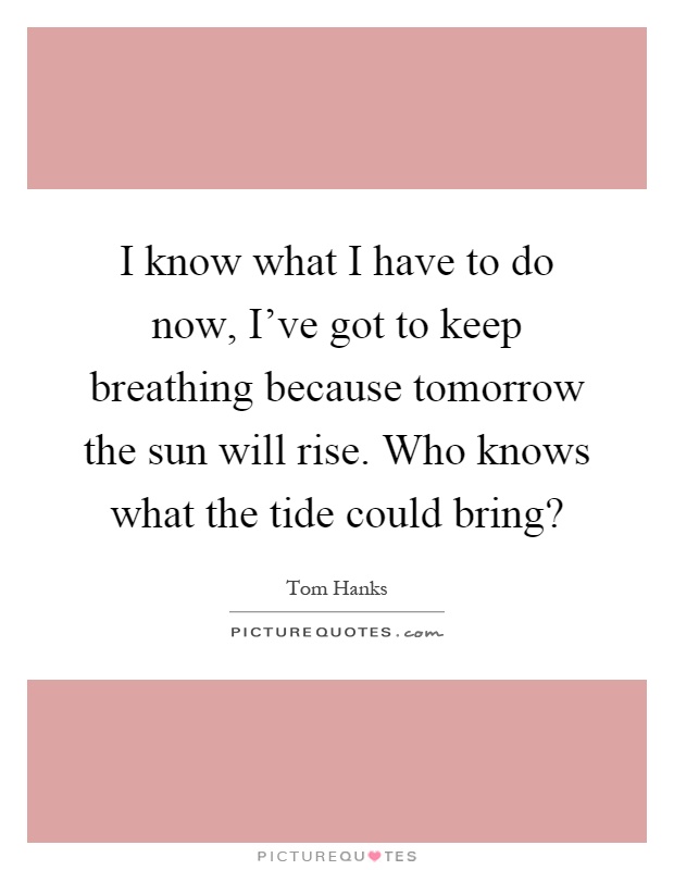 I know what I have to do now, I've got to keep breathing because tomorrow the sun will rise. Who knows what the tide could bring? Picture Quote #1