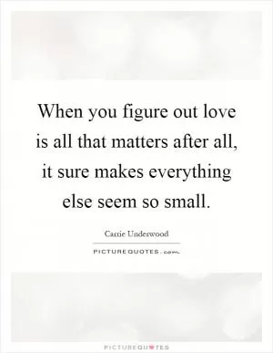 When you figure out love is all that matters after all, it sure makes everything else seem so small Picture Quote #1