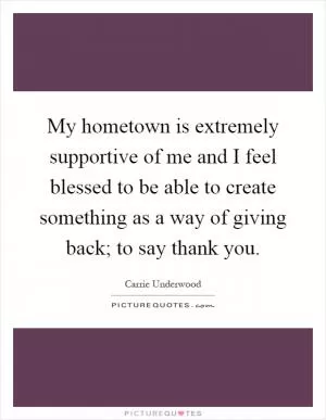 My hometown is extremely supportive of me and I feel blessed to be able to create something as a way of giving back; to say thank you Picture Quote #1