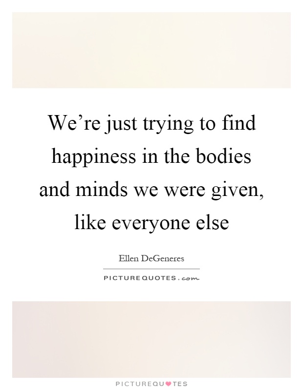 We're just trying to find happiness in the bodies and minds we ...