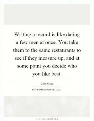 Writing a record is like dating a few men at once. You take them to the same restaurants to see if they measure up, and at some point you decide who you like best Picture Quote #1